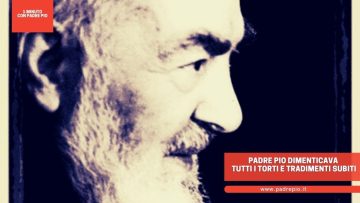 Padre Pio dimenticava tutti i torti e tradimenti subiti