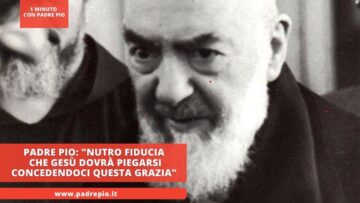 Padre Pio: Nutro Fiducia Che Gesù Dovrà Piegarsi Concedendoci Questa Grazia