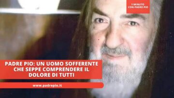 Padre Pio: Un Uomo Sofferente Che Seppe Comprendere Il Dolore Di Tutti